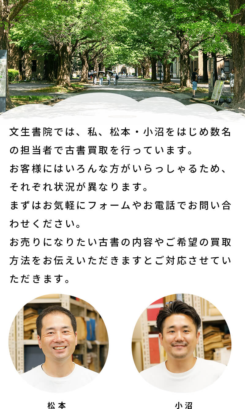 文生書院では、私、松本・小沼をはじめ数名の担当者で古書買取を行っています。お客様にはいろんな方がおられるため、それぞれ状況が異なります。まずは気軽にお問い合わせフォームまたはお電話でお問い合わせいただき、買取方法やざっくりとした買取金額をご確認いただくことをおすすめします。
